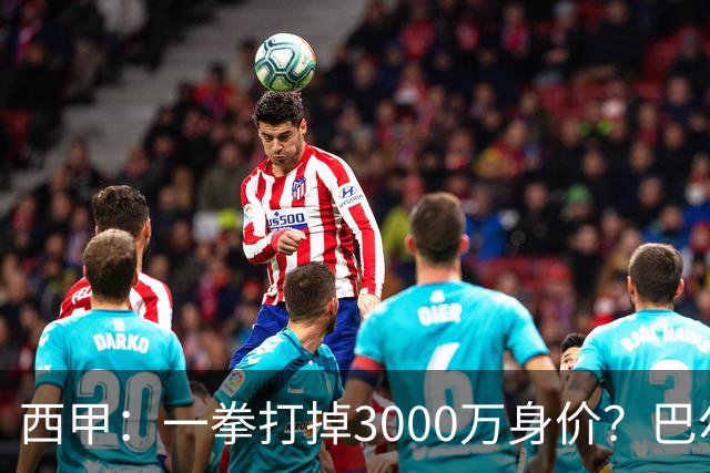 西甲：一拳打掉3000万身价？巴尔韦德身价持续下滑